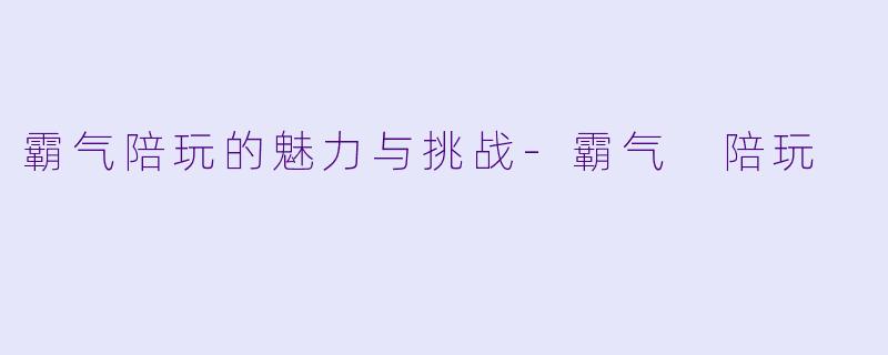 霸气陪玩的魅力与挑战-霸气 陪玩