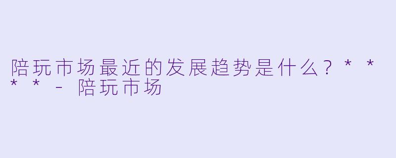 陪玩市场最近的发展趋势是什么?****
