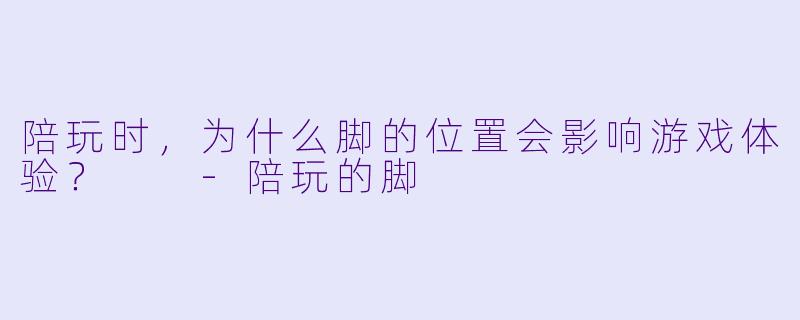 陪玩时，为什么脚的位置会影响游戏体验？  