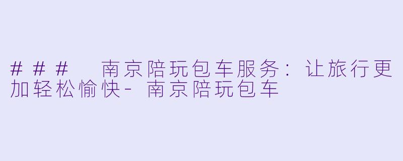 ### 南京陪玩包车服务：让旅行更加轻松愉快-南京陪玩包车