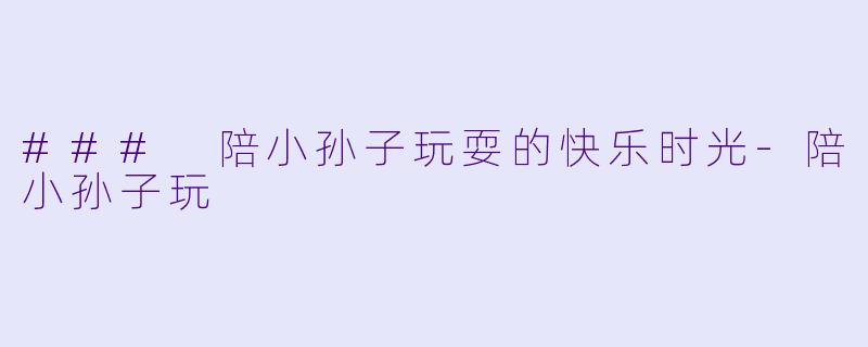 ### 陪小孙子玩耍的快乐时光-陪小孙子玩