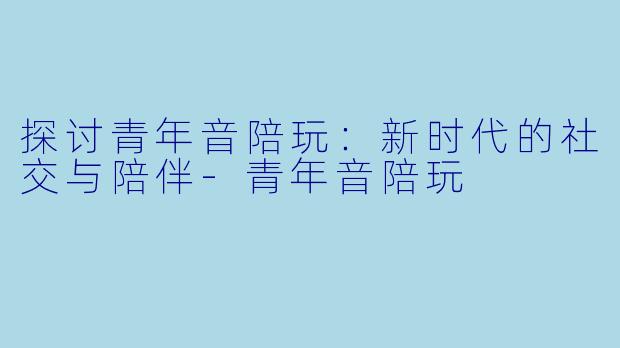 探讨青年音陪玩：新时代的社交与陪伴-青年音陪玩