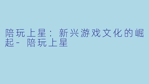 陪玩上星：新兴游戏文化的崛起-陪玩上星