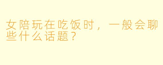 女陪玩在吃饭时，一般会聊些什么话题？