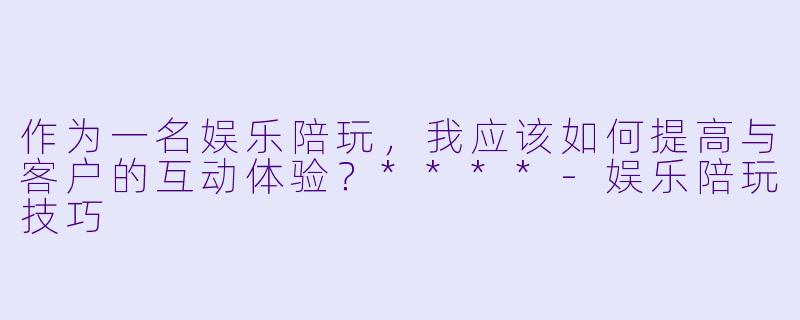 作为一名娱乐陪玩,我应该如何提高与客户的互动体验?****