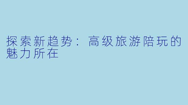 探索新趋势:高级旅游陪玩的魅力所在