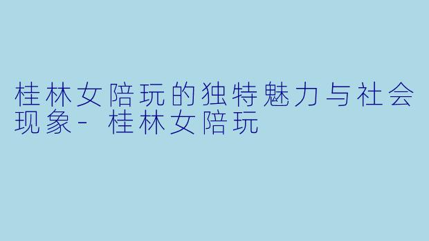桂林女陪玩的独特魅力与社会现象