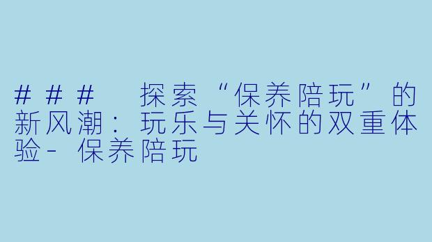 ### 探索“保养陪玩”的新风潮：玩乐与关怀的双重体验-保养陪玩
