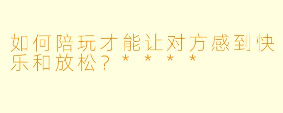 如何陪玩才能让对方感到快乐和放松?****