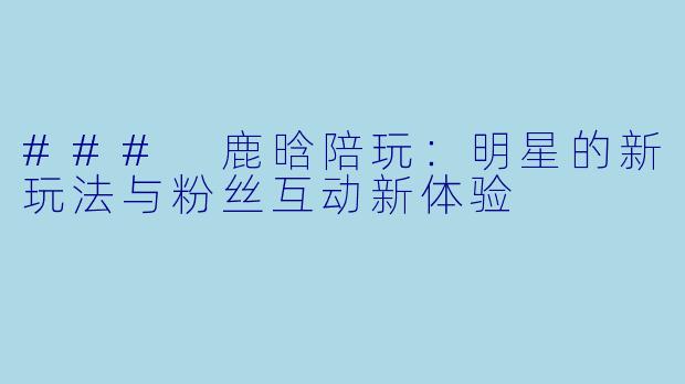 ### 鹿晗陪玩：明星的新玩法与粉丝互动新体验