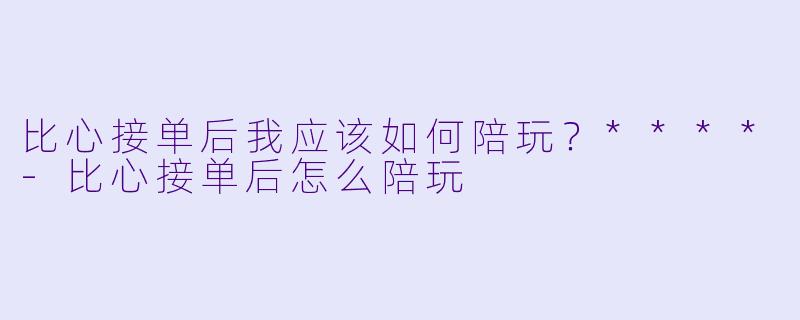 比心接单后我应该如何陪玩?****