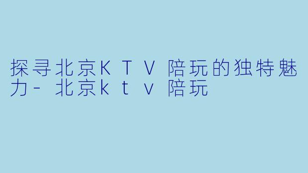 探寻北京KTV陪玩的独特魅力-北京ktv陪玩