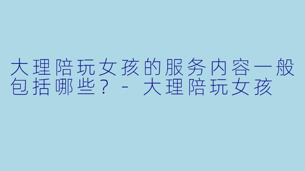 大理陪玩女孩的服务内容一般包括哪些？