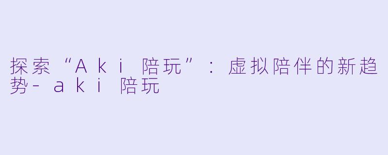 探索“Aki陪玩”：虚拟陪伴的新趋势-aki陪玩