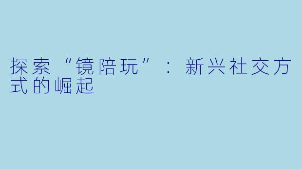 探索“镜陪玩”:新兴社交方式的崛起