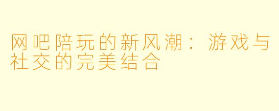 网吧陪玩的新风潮：游戏与社交的完美结合