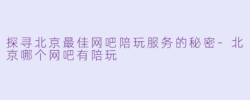 探寻北京最佳网吧陪玩服务的秘密-北京哪个网吧有陪玩