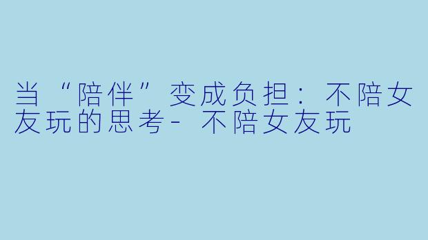 当“陪伴”变成负担：不陪女友玩的思考-不陪女友玩