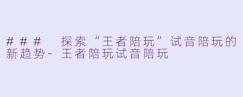 ### 探索“王者陪玩”试音陪玩的新趋势-王者陪玩试音陪玩