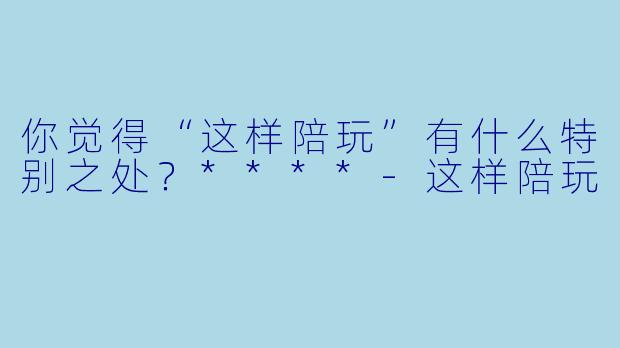 你觉得“这样陪玩”有什么特别之处？****