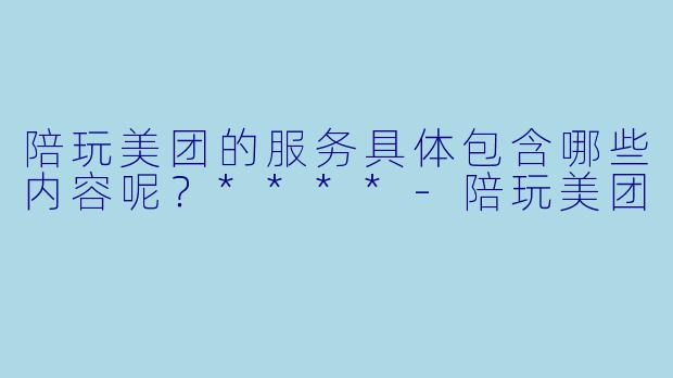 陪玩美团的服务具体包含哪些内容呢？****-陪玩美团