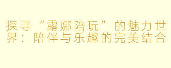 探寻“露娜陪玩”的魅力世界：陪伴与乐趣的完美结合