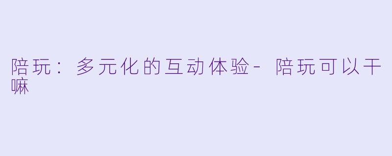 陪玩：多元化的互动体验-陪玩可以干嘛