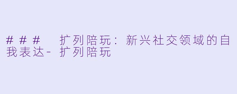 ### 扩列陪玩：新兴社交领域的自我表达-扩列陪玩