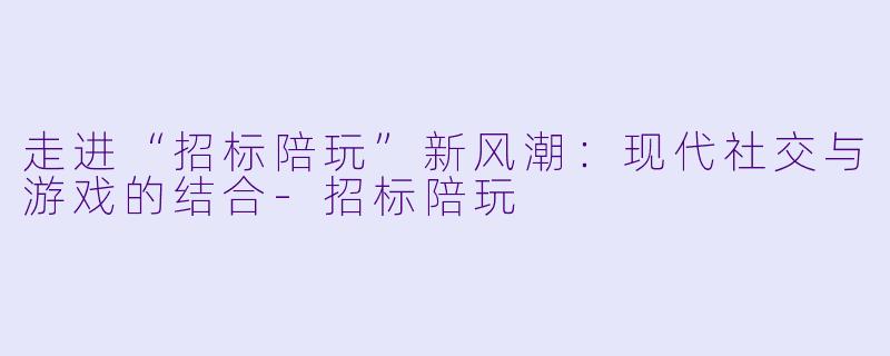 走进“招标陪玩”新风潮：现代社交与游戏的结合-招标陪玩
