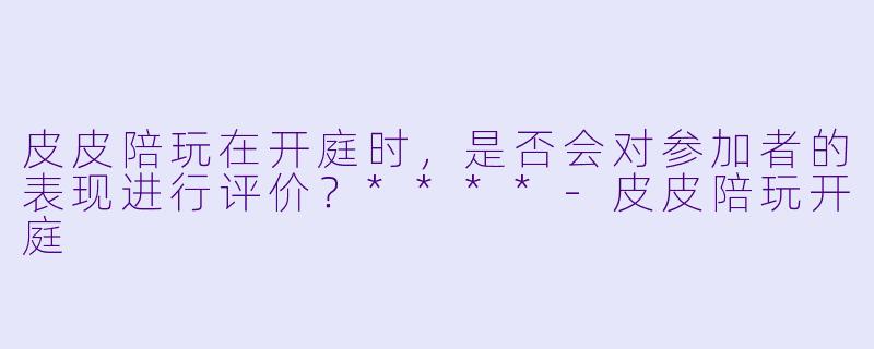 皮皮陪玩在开庭时，是否会对参加者的表现进行评价？****