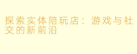 探索实体陪玩店：游戏与社交的新前沿