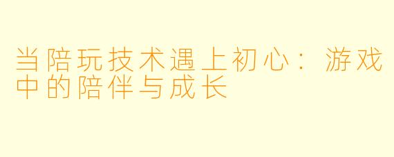 当陪玩技术遇上初心:游戏中的陪伴与成长