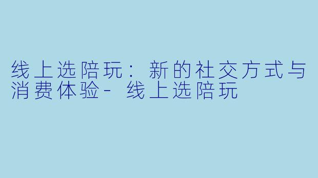 线上选陪玩：新的社交方式与消费体验-线上选陪玩