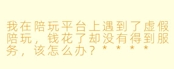 我在陪玩平台上遇到了虚假陪玩,钱花了却没有得到服务,该怎么办?****