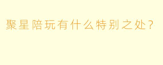 聚星陪玩有什么特别之处？