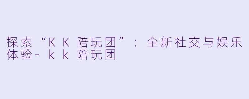 探索“KK陪玩团”:全新社交与娱乐体验