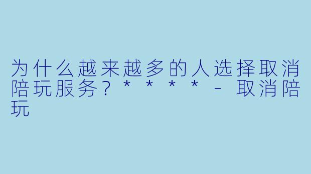 为什么越来越多的人选择取消陪玩服务？****