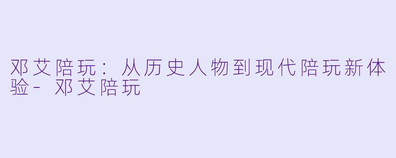 邓艾陪玩：从历史人物到现代陪玩新体验-邓艾陪玩