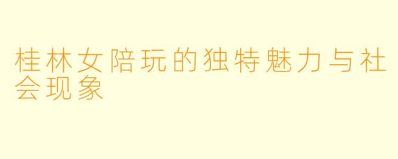 桂林女陪玩的独特魅力与社会现象