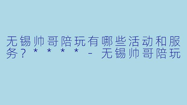 无锡帅哥陪玩有哪些活动和服务?****