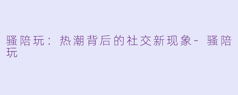 骚陪玩：热潮背后的社交新现象-骚陪玩