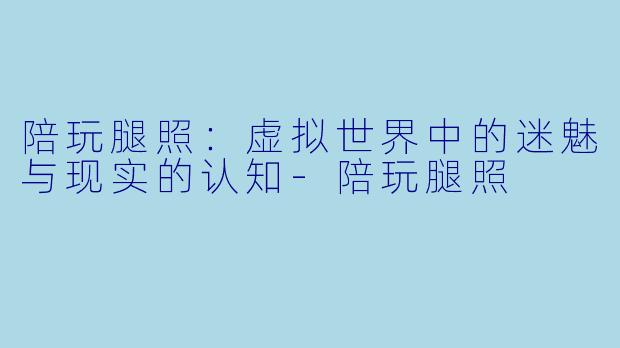 陪玩腿照：虚拟世界中的迷魅与现实的认知-陪玩腿照