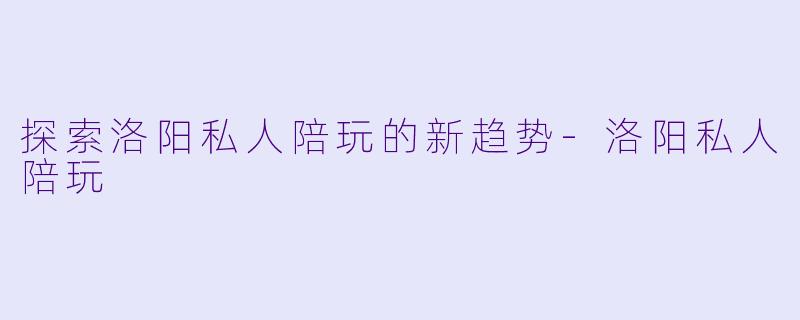 探索洛阳私人陪玩的新趋势-洛阳私人陪玩