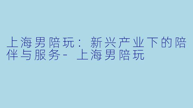 上海男陪玩:新兴产业下的陪伴与服务