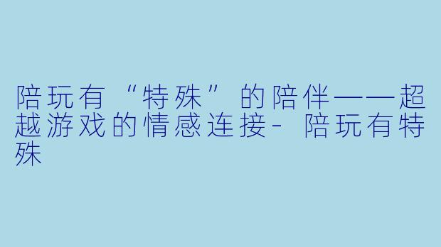 陪玩有“特殊”的陪伴——超越游戏的情感连接
