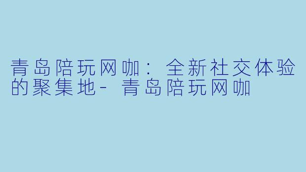 青岛陪玩网咖：全新社交体验的聚集地-青岛陪玩网咖