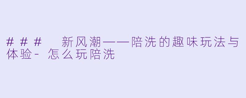 ### 新风潮——陪洗的趣味玩法与体验-怎么玩陪洗