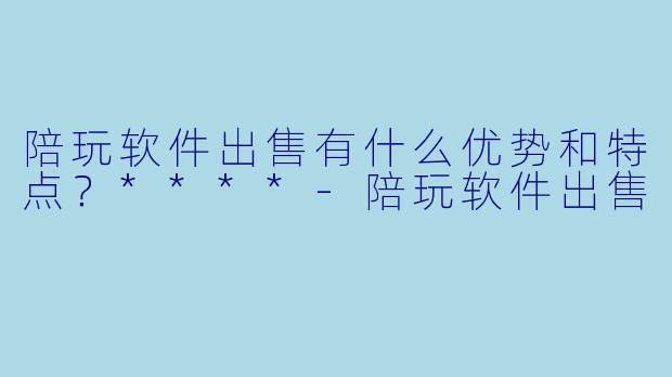 陪玩软件出售有什么优势和特点？****