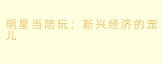 明星当陪玩:新兴经济的宠儿