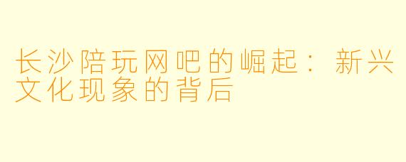 长沙陪玩网吧的崛起：新兴文化现象的背后